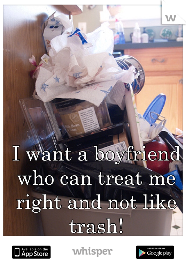 I want a boyfriend who can treat me right and not like trash! 