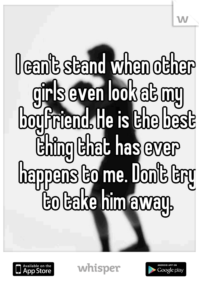 I can't stand when other girls even look at my boyfriend. He is the best thing that has ever happens to me. Don't try to take him away.