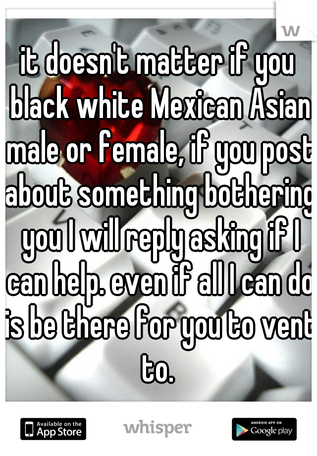 it doesn't matter if you black white Mexican Asian male or female, if you post about something bothering you I will reply asking if I can help. even if all I can do is be there for you to vent to. 