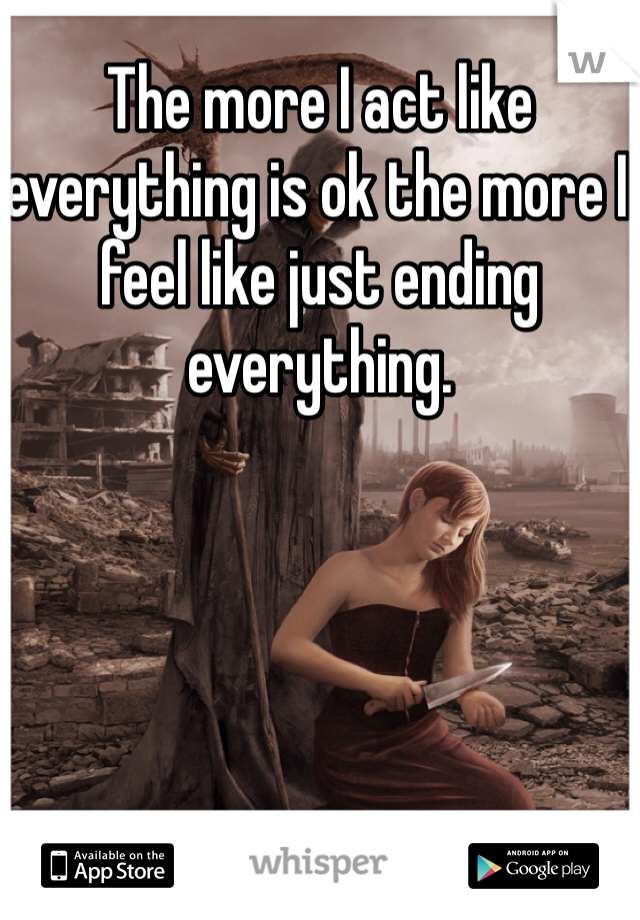 The more I act like everything is ok the more I feel like just ending everything. 