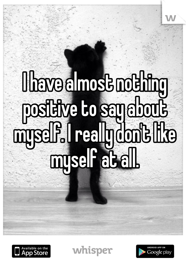I have almost nothing positive to say about myself. I really don't like myself at all. 