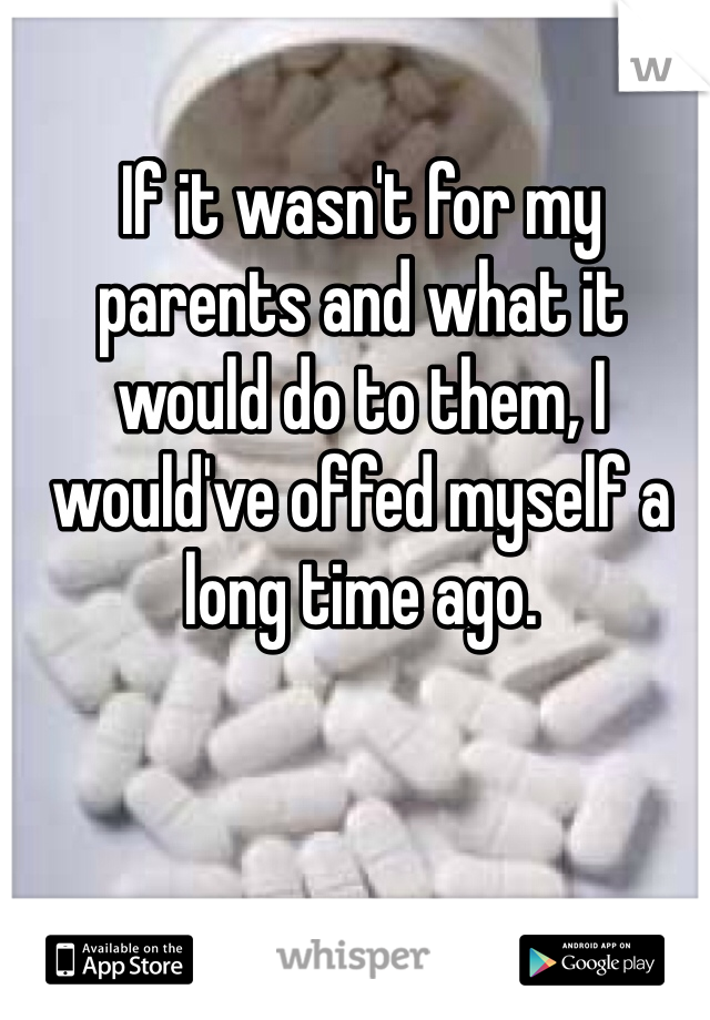 If it wasn't for my parents and what it would do to them, I would've offed myself a long time ago.