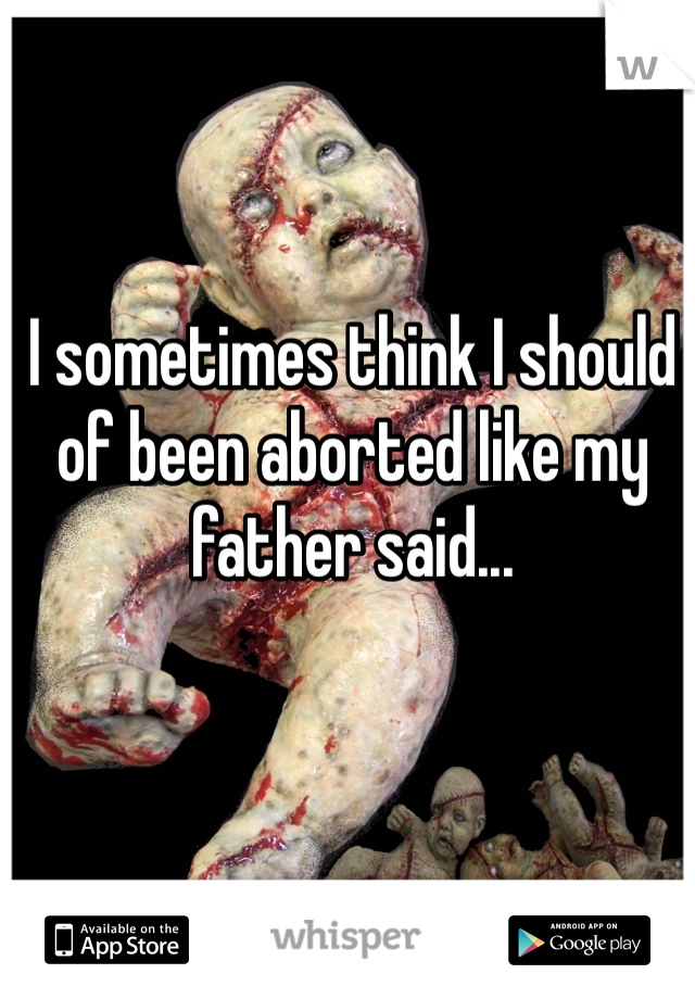 I sometimes think I should of been aborted like my father said...