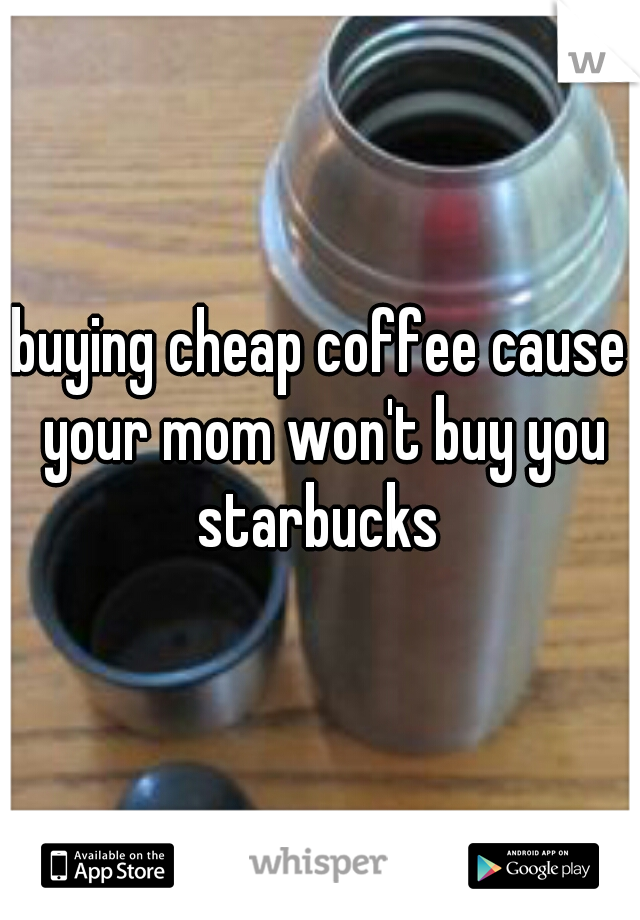 buying cheap coffee cause your mom won't buy you starbucks 