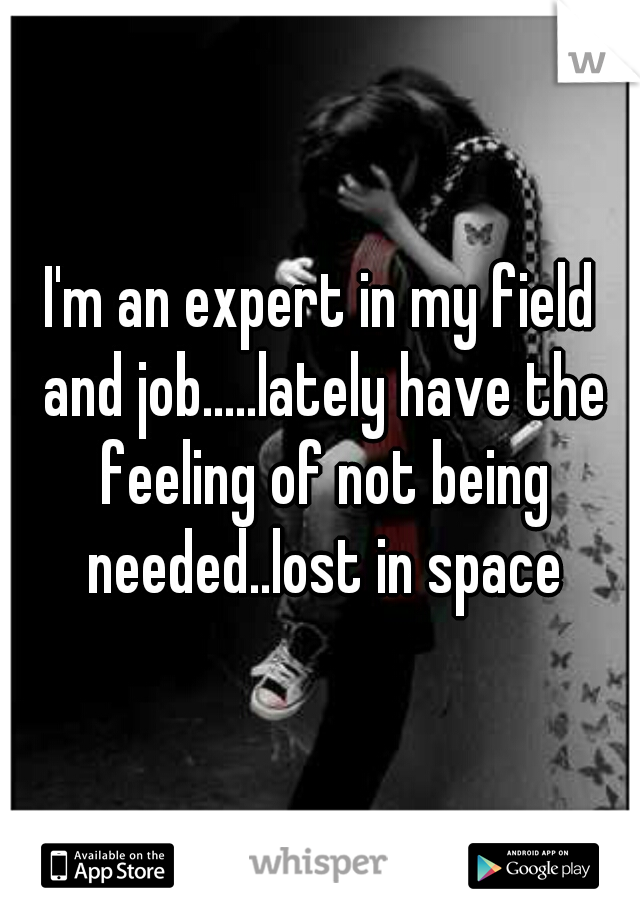 I'm an expert in my field and job.....lately have the feeling of not being needed..lost in space