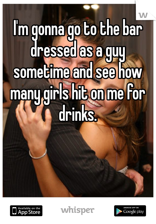 I'm gonna go to the bar dressed as a guy sometime and see how many girls hit on me for drinks. 