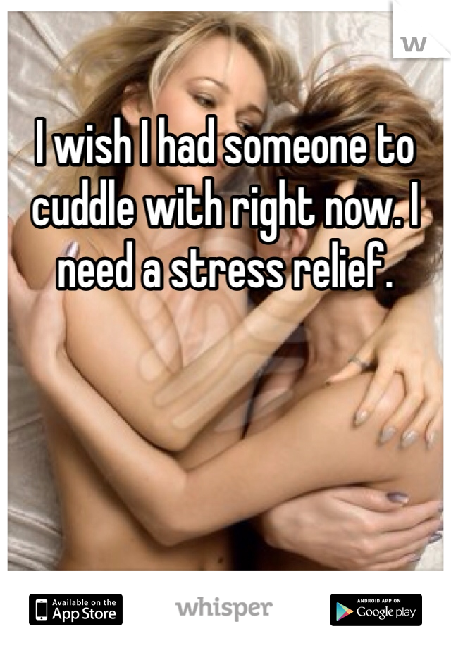 I wish I had someone to cuddle with right now. I need a stress relief. 
