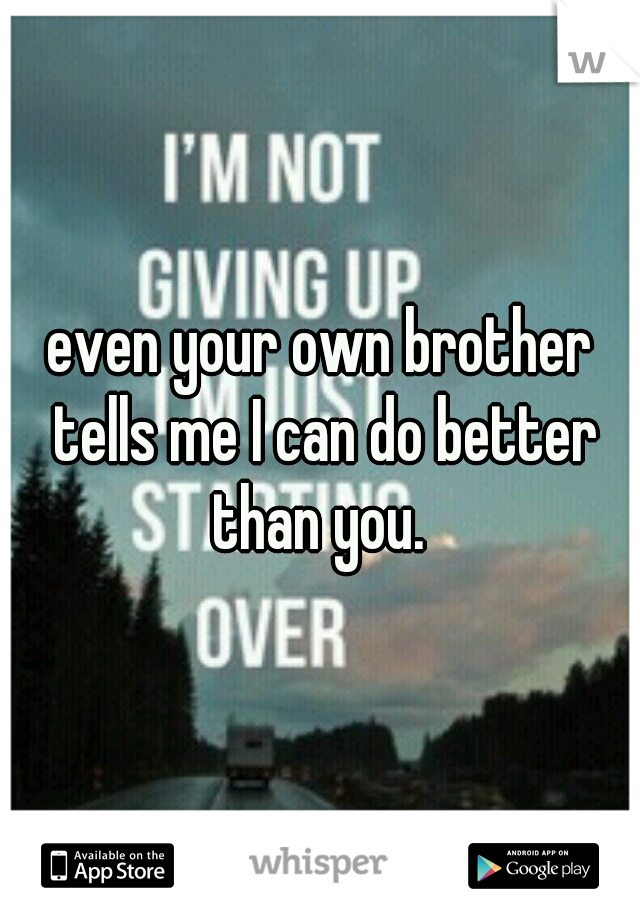 even your own brother tells me I can do better than you. 