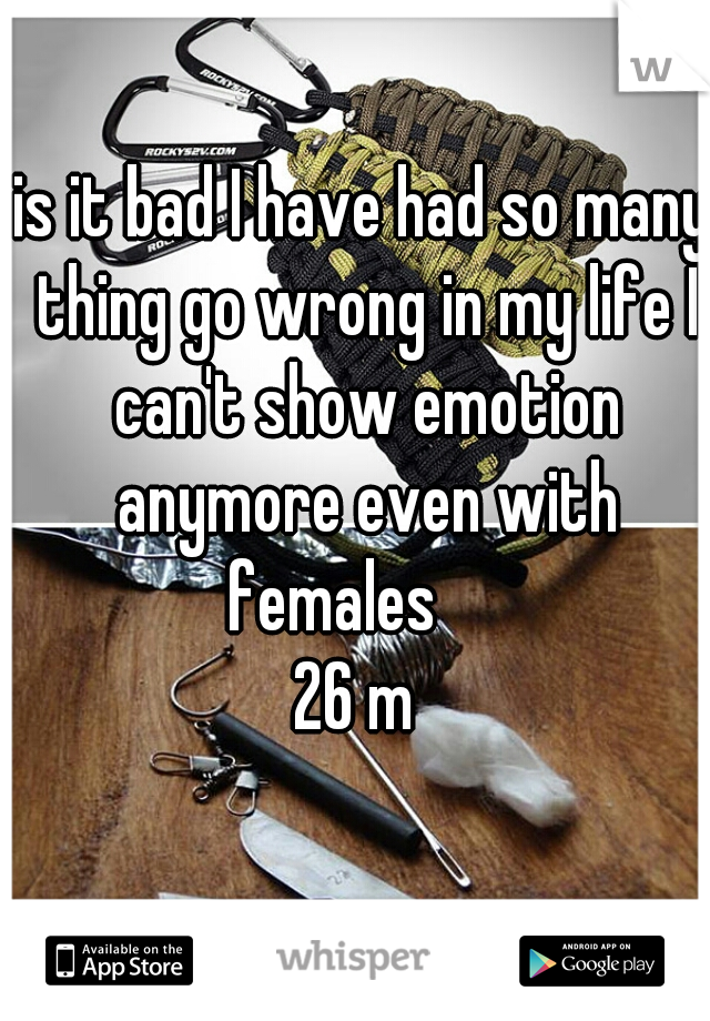 is it bad I have had so many thing go wrong in my life I can't show emotion anymore even with females     
26 m 