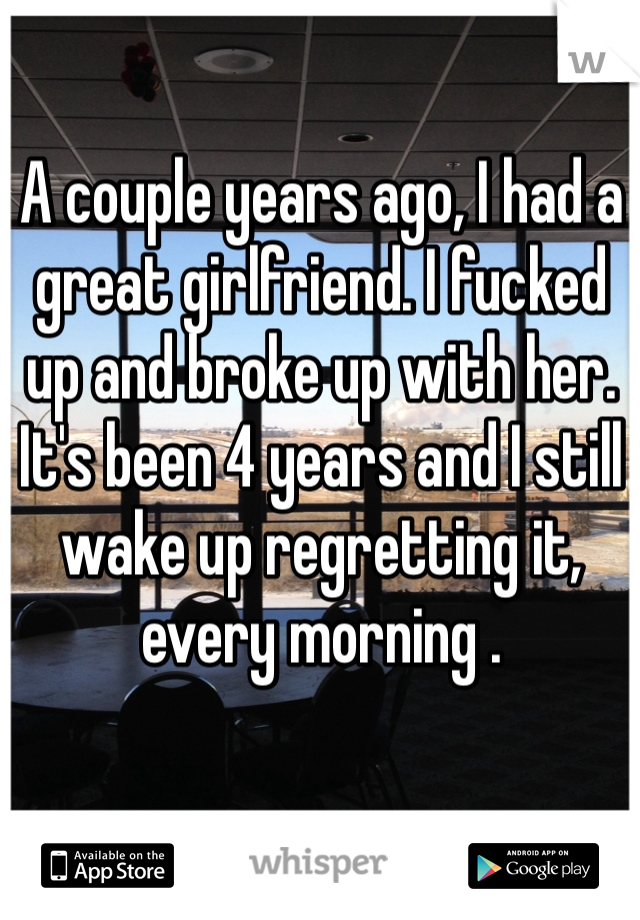 A couple years ago, I had a great girlfriend. I fucked up and broke up with her. It's been 4 years and I still wake up regretting it, every morning .
