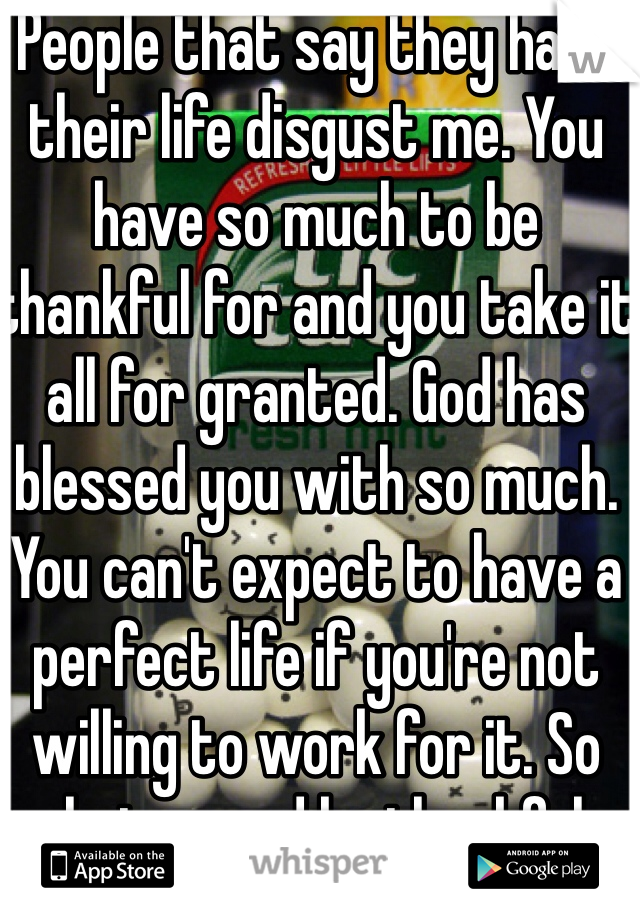People that say they hate their life disgust me. You have so much to be thankful for and you take it all for granted. God has blessed you with so much. You can't expect to have a perfect life if you're not willing to work for it. So shut up and be thankful.