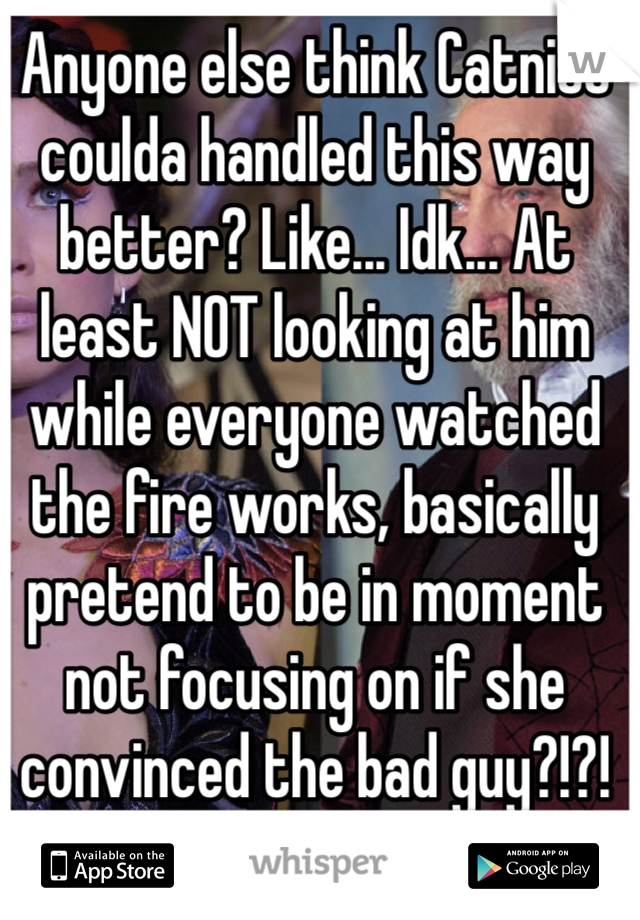 Anyone else think Catniss coulda handled this way better? Like... Idk... At least NOT looking at him while everyone watched the fire works, basically pretend to be in moment not focusing on if she convinced the bad guy?!?!
