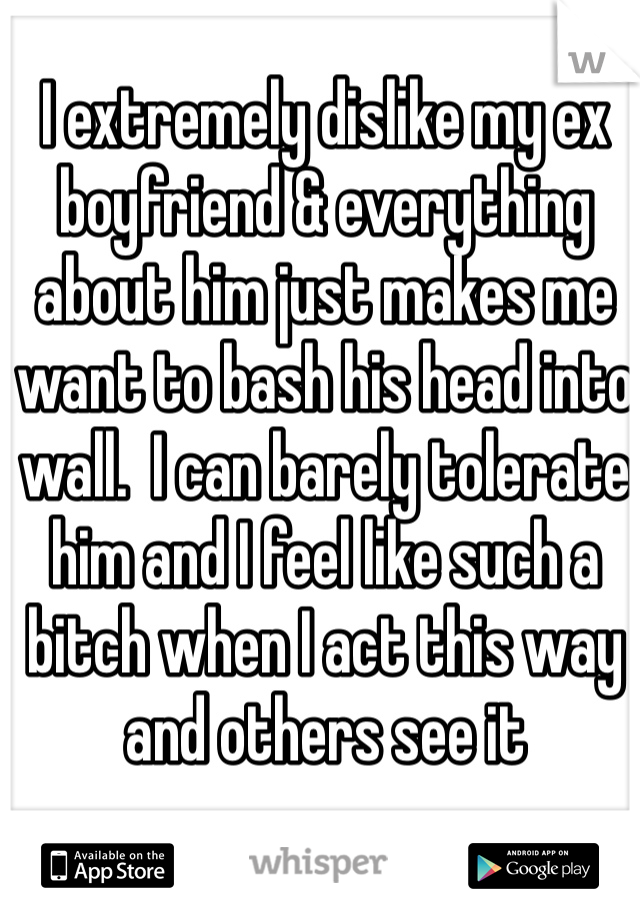 I extremely dislike my ex boyfriend & everything about him just makes me want to bash his head into wall.  I can barely tolerate him and I feel like such a bitch when I act this way and others see it