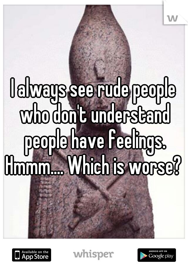 I always see rude people who don't understand people have feelings. Hmmm.... Which is worse? 