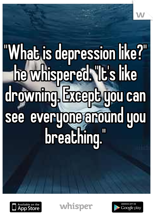 "What is depression like?" he whispered. "It's like drowning. Except you can see  everyone around you breathing."