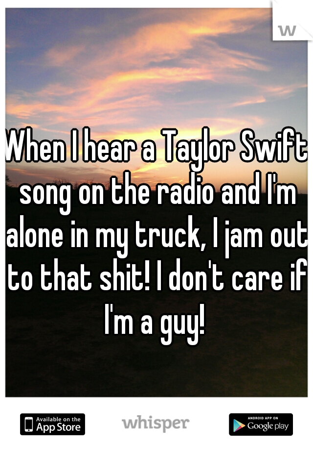 When I hear a Taylor Swift song on the radio and I'm alone in my truck, I jam out to that shit! I don't care if I'm a guy! 