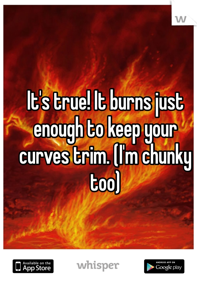 It's true! It burns just enough to keep your curves trim. (I'm chunky too) 