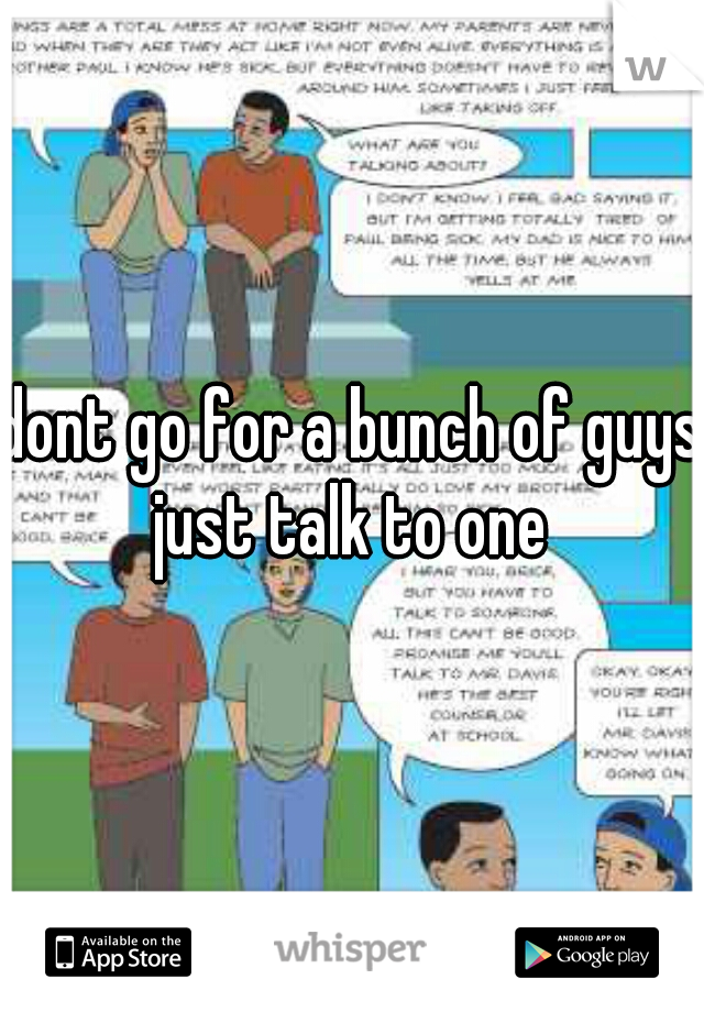 dont go for a bunch of guys just talk to one 