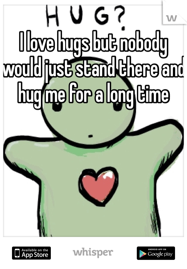 I love hugs but nobody would just stand there and hug me for a long time
