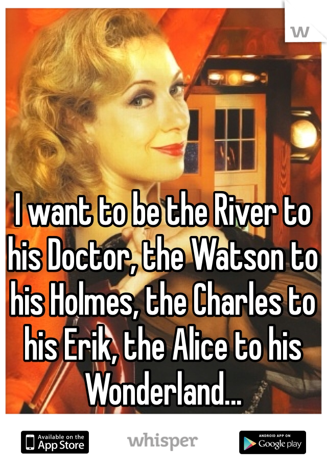 I want to be the River to his Doctor, the Watson to his Holmes, the Charles to his Erik, the Alice to his Wonderland...