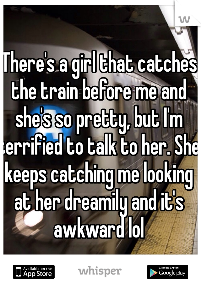 There's a girl that catches the train before me and she's so pretty, but I'm terrified to talk to her. She keeps catching me looking at her dreamily and it's awkward lol