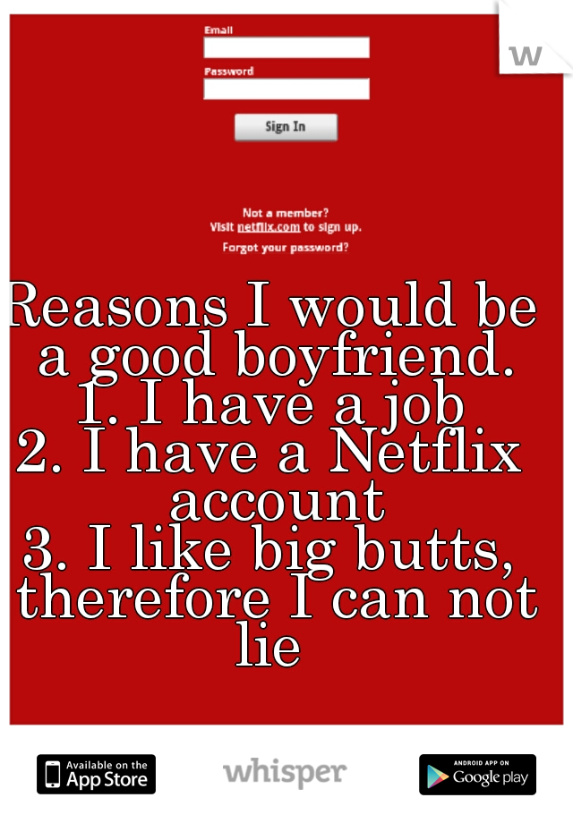 Reasons I would be a good boyfriend.

1. I have a job

2. I have a Netflix account

3. I like big butts, therefore I can not lie 