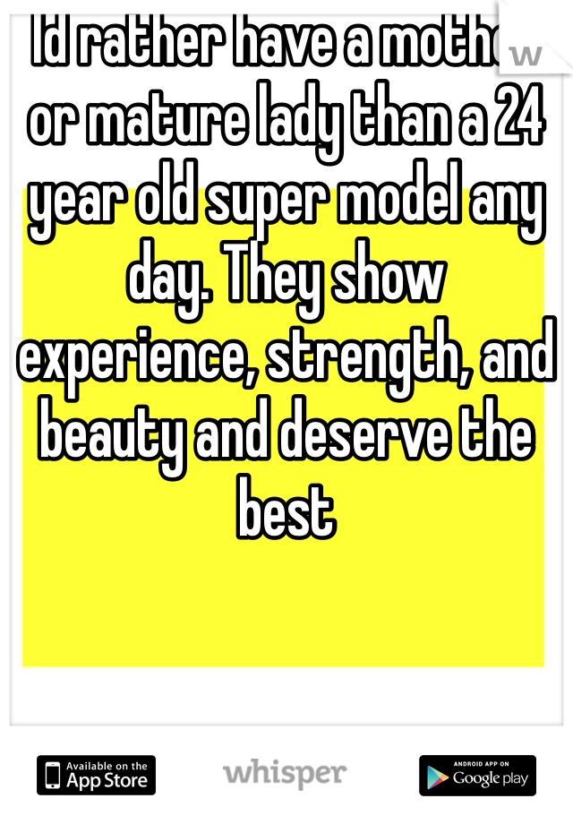 Id rather have a mother or mature lady than a 24 year old super model any day. They show experience, strength, and beauty and deserve the best