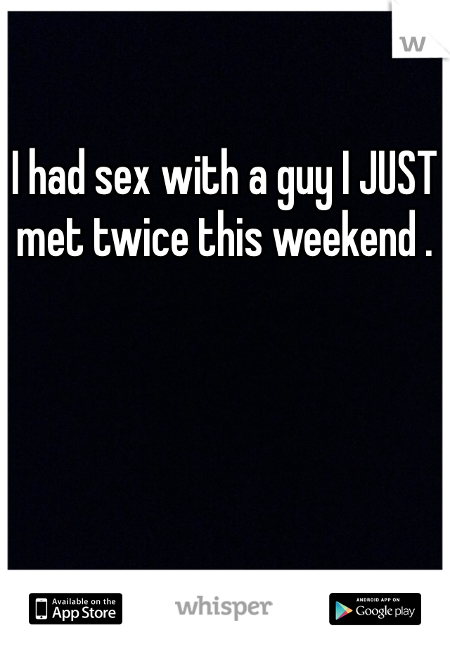 I had sex with a guy I JUST met twice this weekend . 