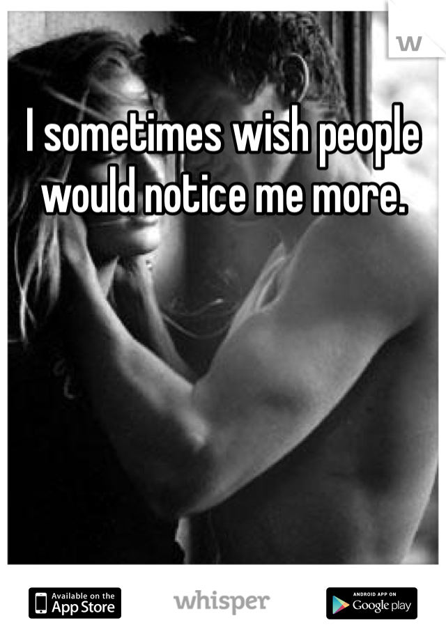 I sometimes wish people would notice me more. 