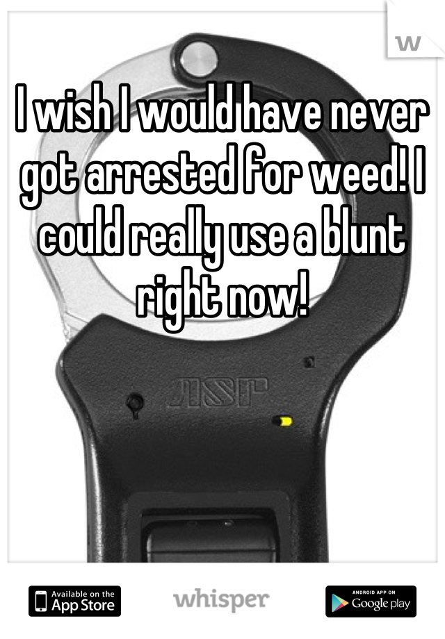 I wish I would have never got arrested for weed! I could really use a blunt right now!