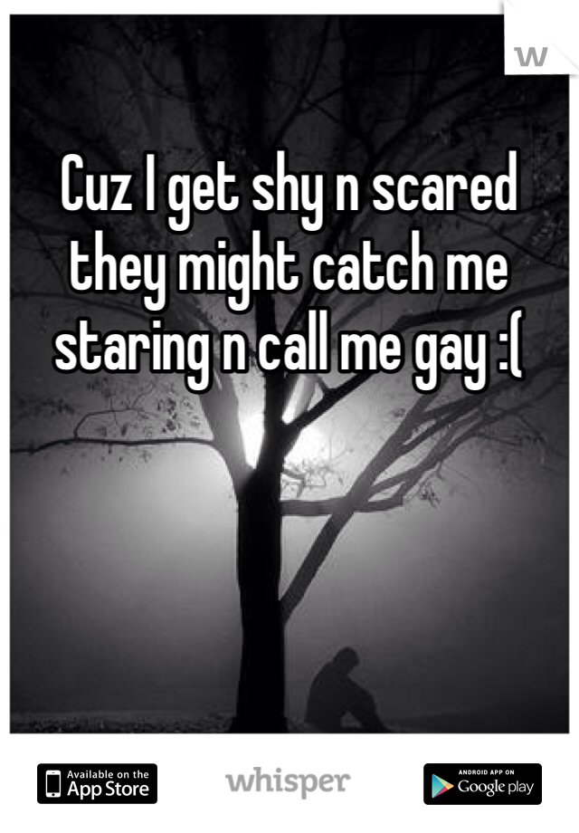Cuz I get shy n scared they might catch me staring n call me gay :(