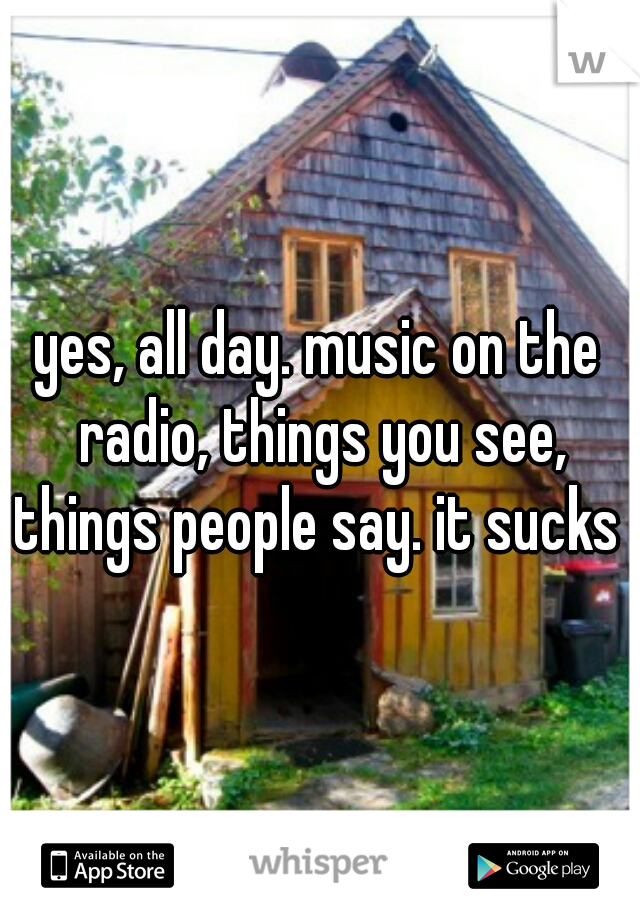 yes, all day. music on the radio, things you see, things people say. it sucks 