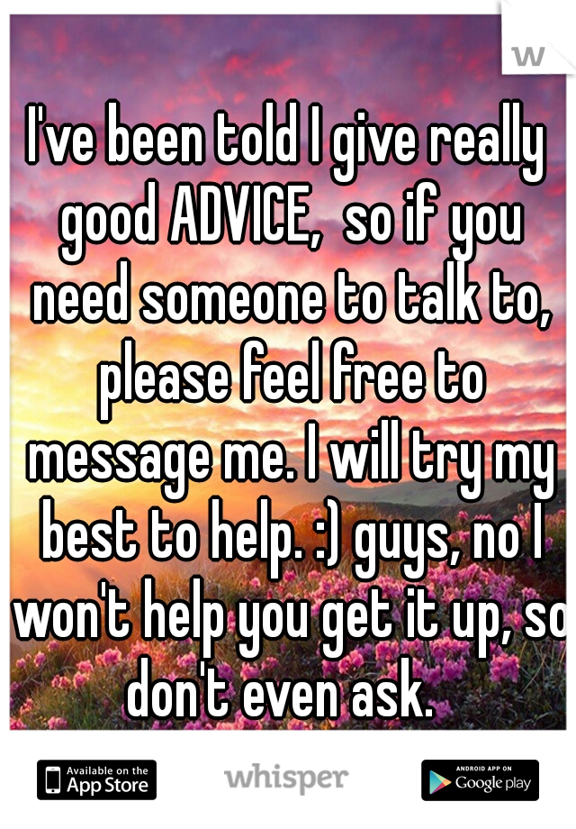 I've been told I give really good ADVICE,  so if you need someone to talk to, please feel free to message me. I will try my best to help. :) guys, no I won't help you get it up, so don't even ask.  