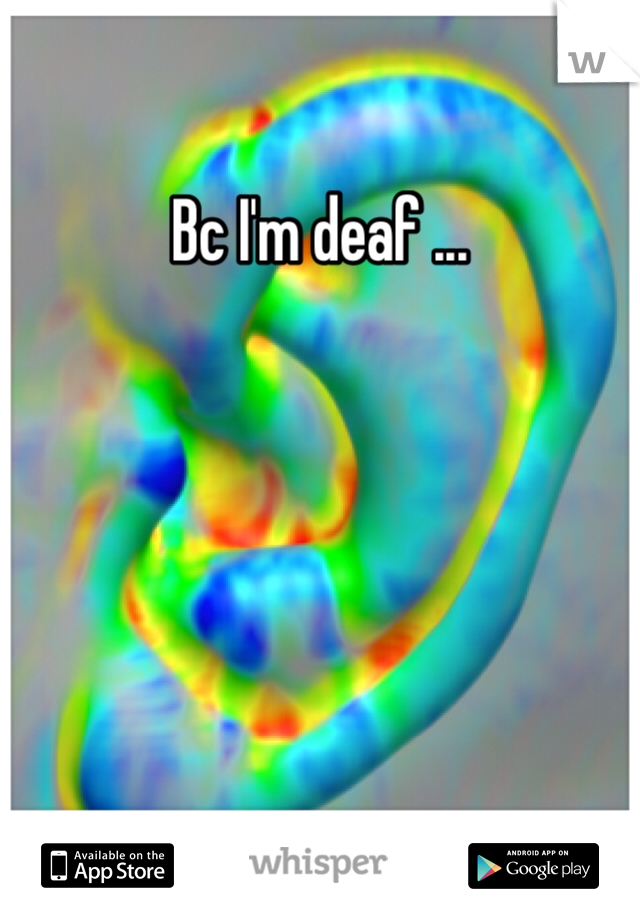 Bc I'm deaf ... 