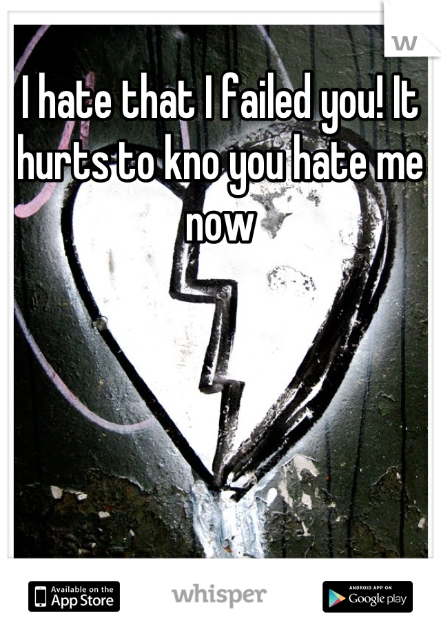 I hate that I failed you! It hurts to kno you hate me now