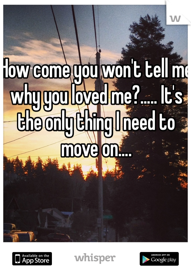 How come you won't tell me why you loved me?..... It's the only thing I need to move on....