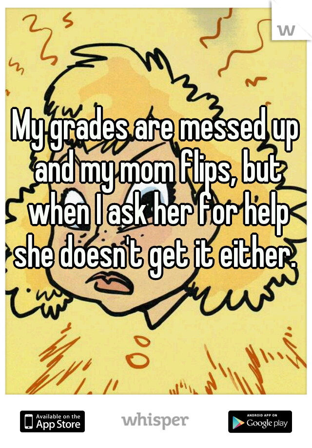 My grades are messed up and my mom flips, but when I ask her for help she doesn't get it either. 