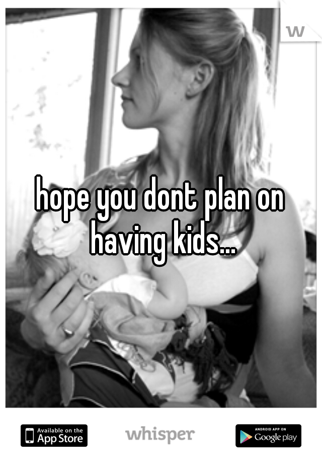 hope you dont plan on having kids...