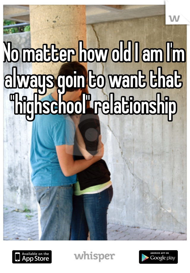 No matter how old I am I'm always goin to want that "highschool" relationship