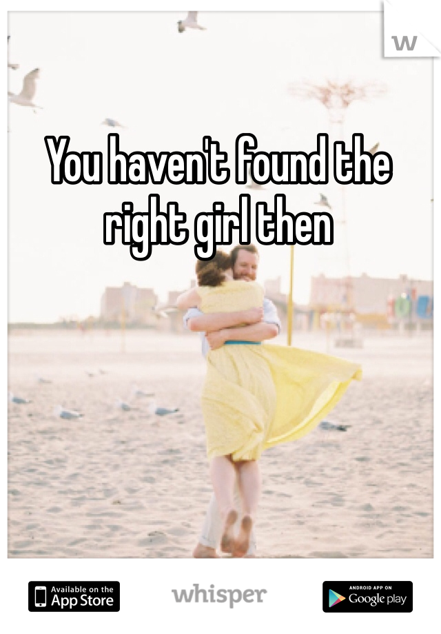 You haven't found the right girl then 