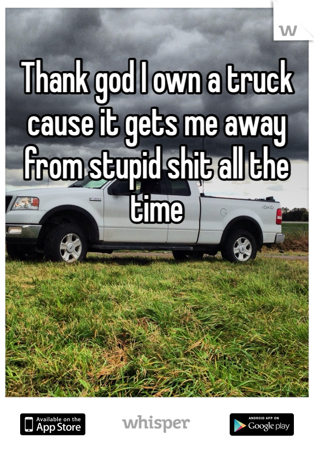 Thank god I own a truck cause it gets me away from stupid shit all the time 