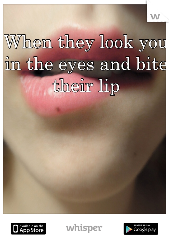 When they look you in the eyes and bite their lip