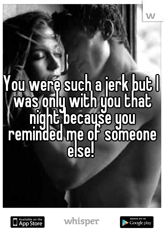 You were such a jerk but I was only with you that night because you reminded me of someone else! 