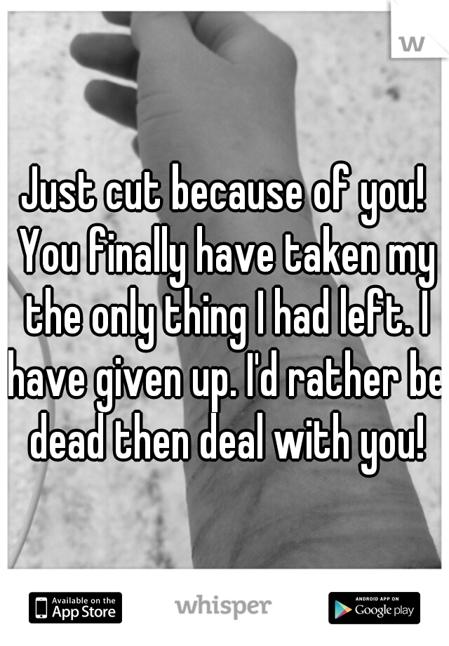 Just cut because of you! You finally have taken my the only thing I had left. I have given up. I'd rather be dead then deal with you!