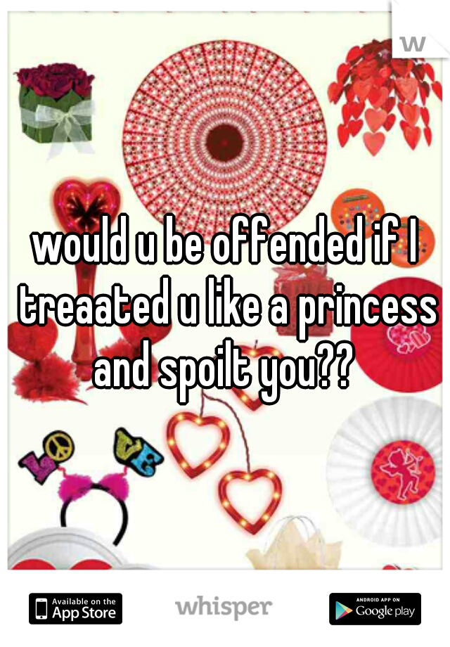 would u be offended if I treaated u like a princess and spoilt you?? 
