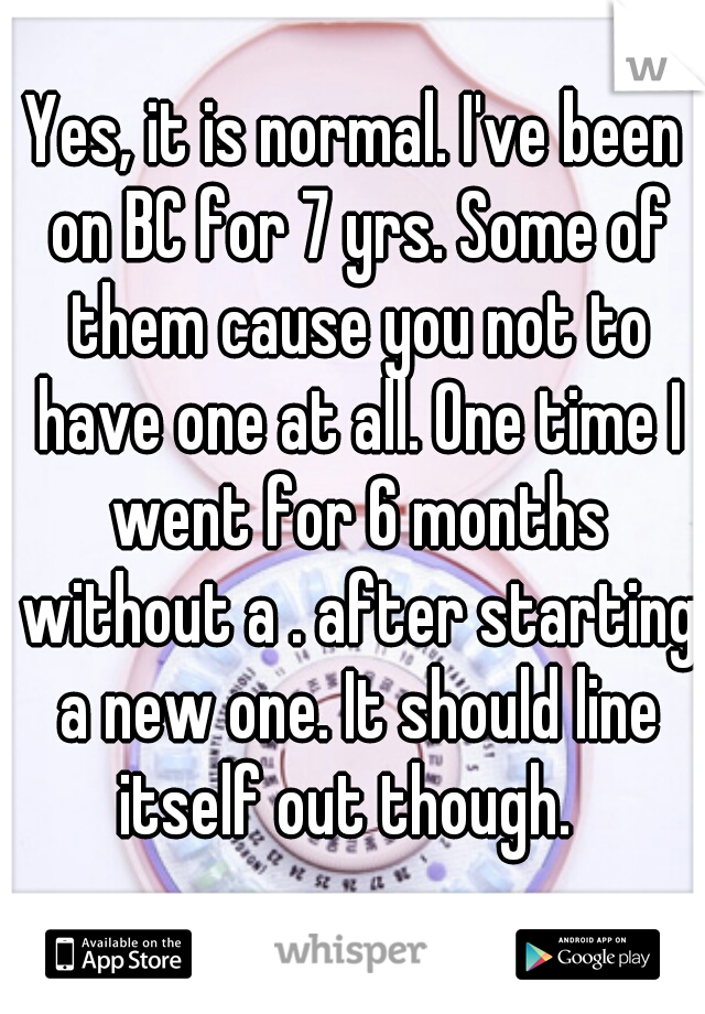 Yes, it is normal. I've been on BC for 7 yrs. Some of them cause you not to have one at all. One time I went for 6 months without a . after starting a new one. It should line itself out though.  