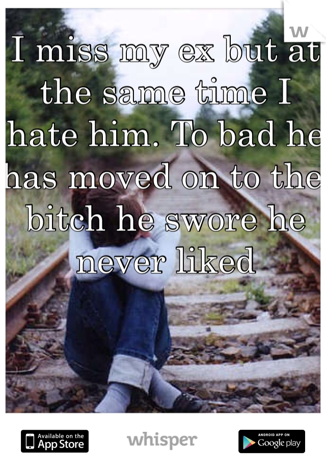 I miss my ex but at the same time I hate him. To bad he has moved on to the bitch he swore he never liked