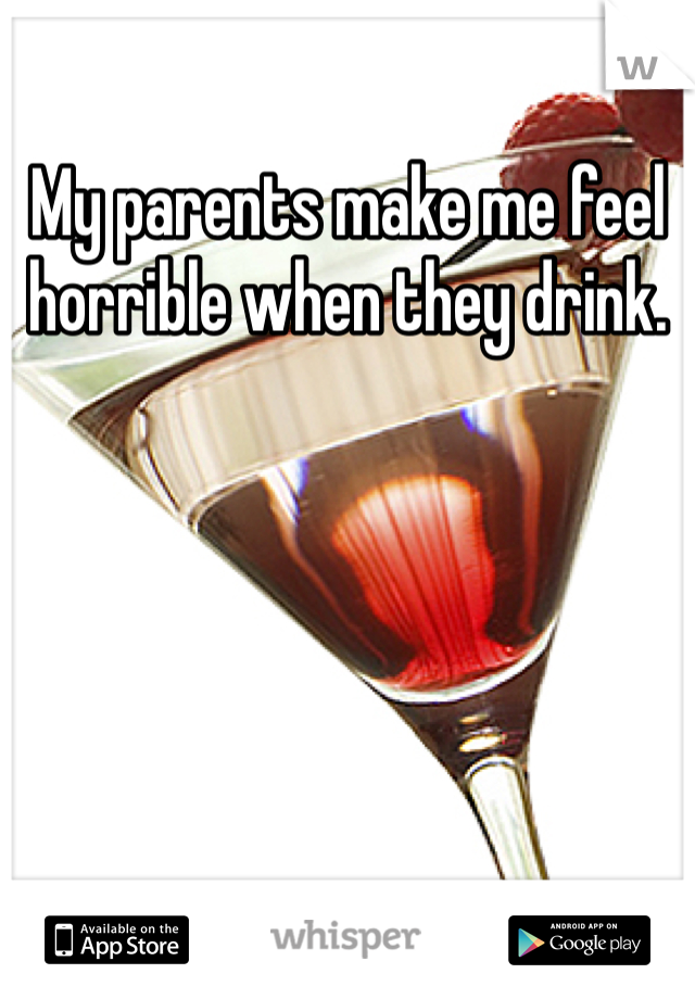 My parents make me feel horrible when they drink. 