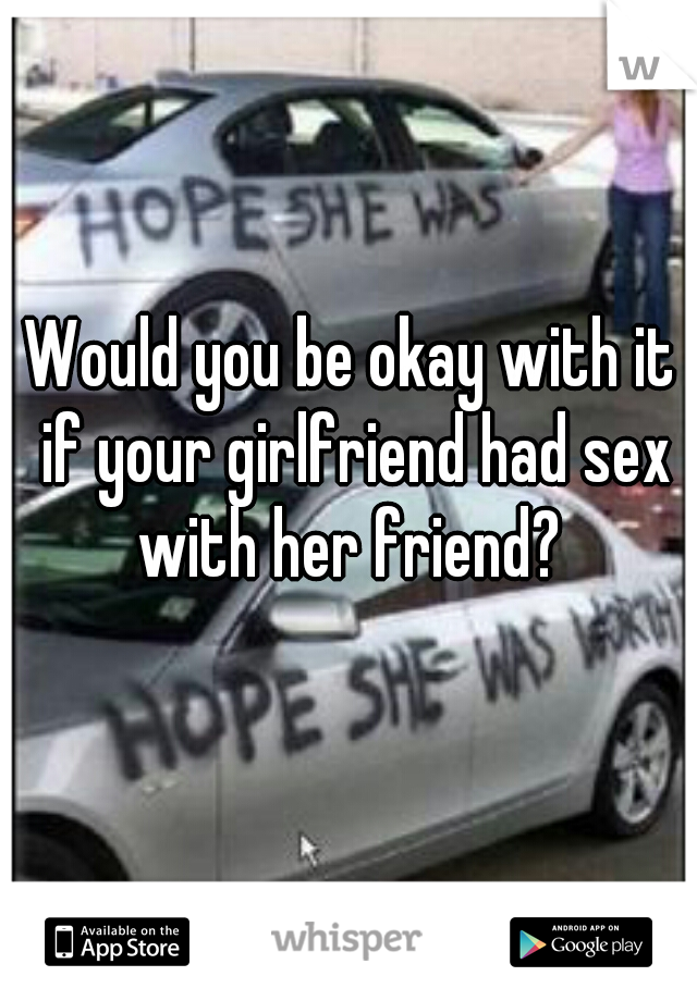 Would you be okay with it if your girlfriend had sex with her friend? 