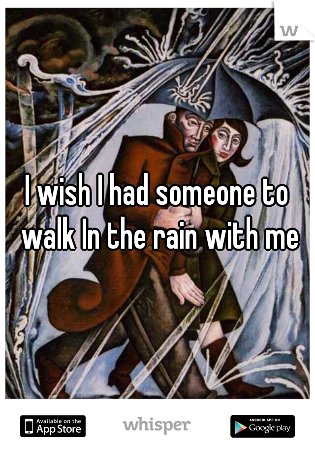 I wish I had someone to walk In the rain with me